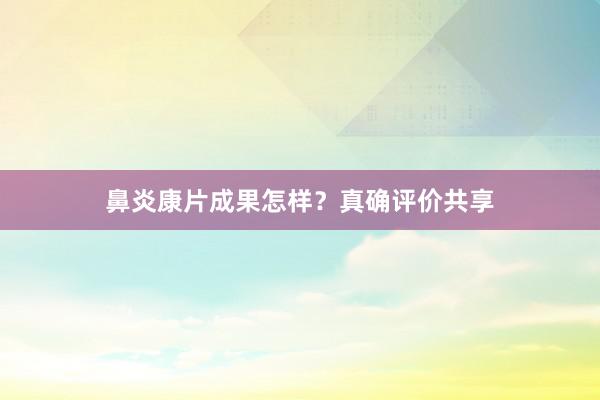 鼻炎康片成果怎样？真确评价共享