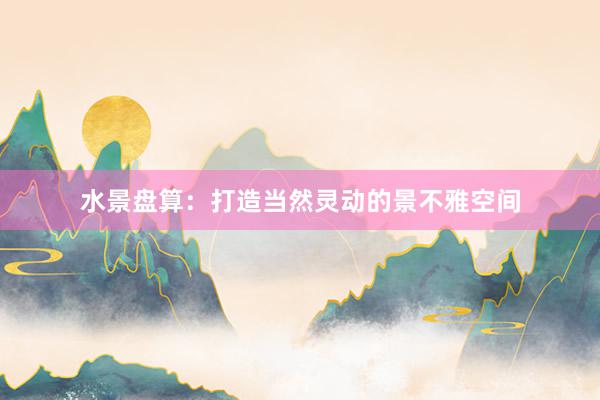 水景盘算：打造当然灵动的景不雅空间